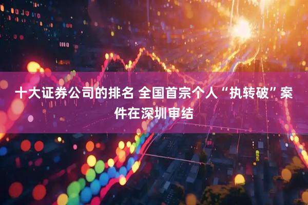 十大证券公司的排名 全国首宗个人“执转破”案件在深圳审结