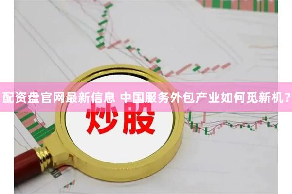 配资盘官网最新信息 中国服务外包产业如何觅新机？