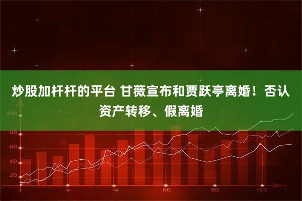 炒股加杆杆的平台 甘薇宣布和贾跃亭离婚！否认资产转移、假离婚