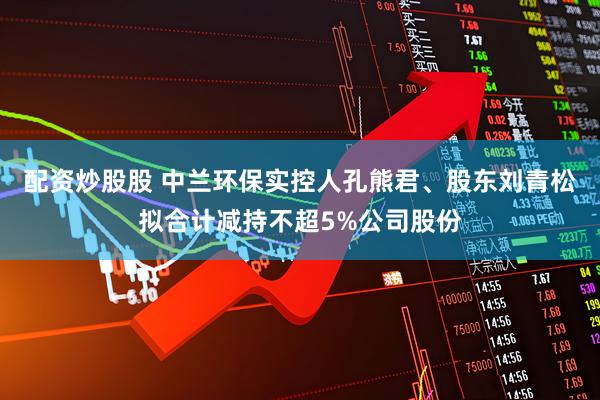 配资炒股股 中兰环保实控人孔熊君、股东刘青松拟合计减持不超5%公司股份