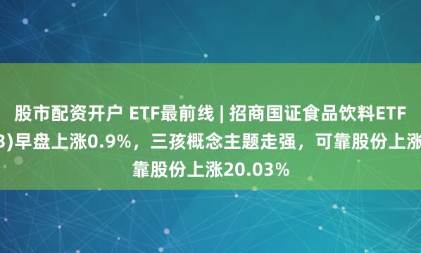 股市配资开户 ETF最前线 | 招商国证食品饮料ETF(159843)早盘上涨0.9%，三孩概念主题走强，可靠股份上涨20.03%