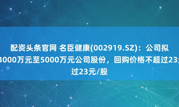 配资头条官网 名臣健康(002919.SZ)：公司拟回购3000万元至5000万元公司股份，回购价格不超过23元/股