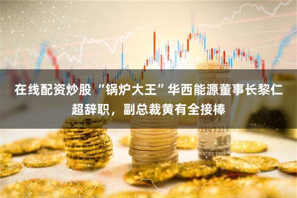 在线配资炒股 “锅炉大王”华西能源董事长黎仁超辞职，副总裁黄有全接棒