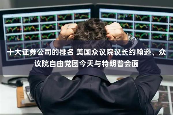 十大证券公司的排名 美国众议院议长约翰逊、众议院自由党团今天与特朗普会面