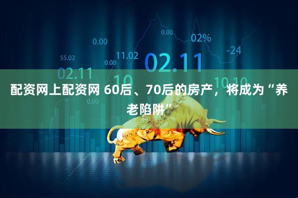 配资网上配资网 60后、70后的房产，将成为“养老陷阱”