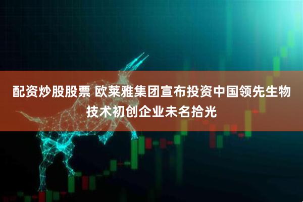 配资炒股股票 欧莱雅集团宣布投资中国领先生物技术初创企业未名拾光