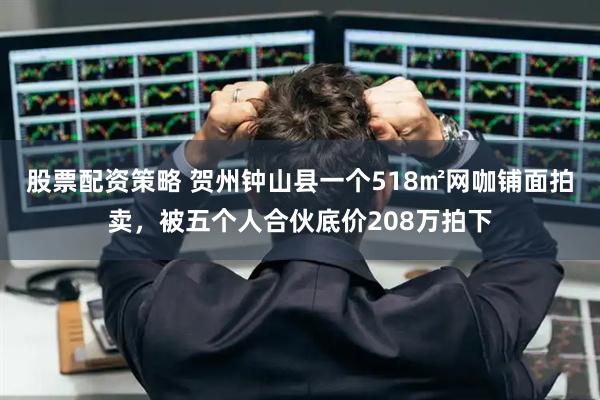 股票配资策略 贺州钟山县一个518㎡网咖铺面拍卖，被五个人合伙底价208万拍下