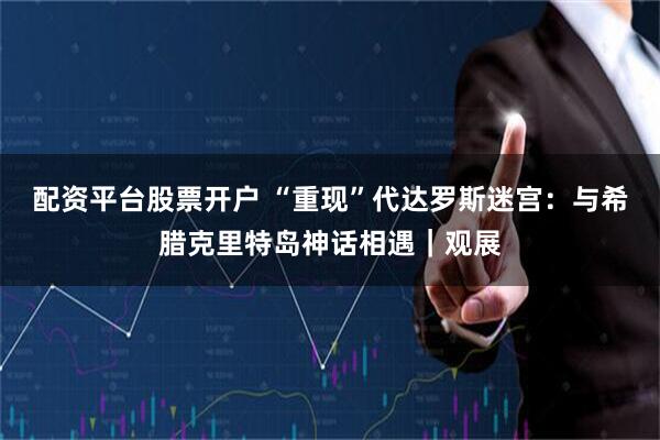 配资平台股票开户 “重现”代达罗斯迷宫：与希腊克里特岛神话相遇｜观展