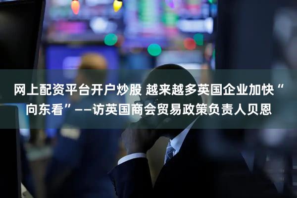 网上配资平台开户炒股 越来越多英国企业加快“向东看”——访英国商会贸易政策负责人贝恩