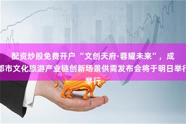 配资炒股免费开户 “文创天府·蓉耀未来”，成都市文化旅游产业链创新场景供需发布会将于明日举行
