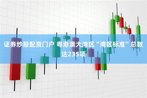 证券炒股配资门户 粤港澳大湾区“湾区标准”总数达235项