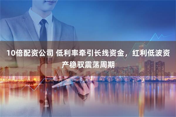 10倍配资公司 低利率牵引长线资金，红利低波资产稳驭震荡周期