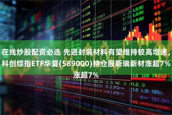 在线炒股配资必选 先进封装材料有望维持较高增速，科创综指ETF华夏(589000)持仓股斯瑞新材涨超7%