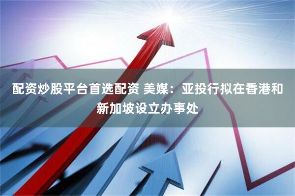 配资炒股平台首选配资 美媒：亚投行拟在香港和新加坡设立办事处
