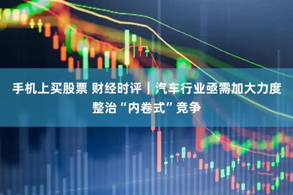 手机上买股票 财经时评｜汽车行业亟需加大力度整治“内卷式”竞争