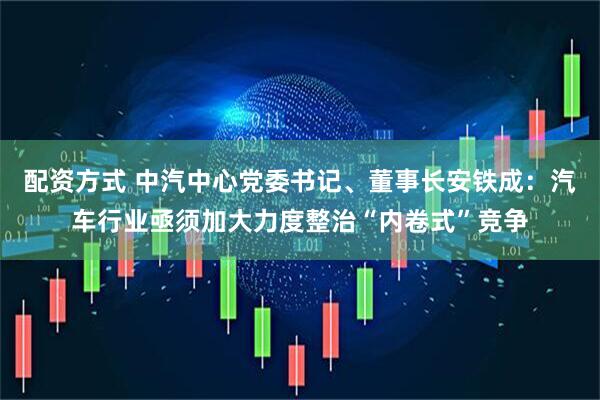 配资方式 中汽中心党委书记、董事长安铁成：汽车行业亟须加大力度整治“内卷式”竞争