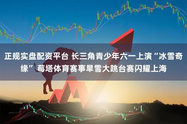 正规实盘配资平台 长三角青少年六一上演“冰雪奇缘” 莓塔体育赛事旱雪大跳台赛闪耀上海