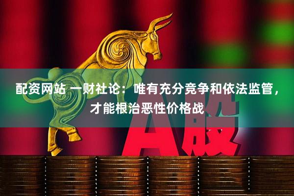 配资网站 一财社论：唯有充分竞争和依法监管，才能根治恶性价格战