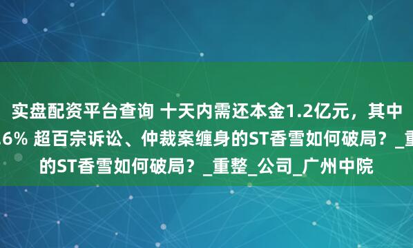 实盘配资平台查询 十天内需还本金1.2亿元，其中一笔借款年利率14.6% 超百宗诉讼、仲裁案缠身的ST香雪如何破局？_重整_公司_广州中院