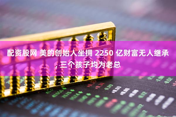配资股网 美的创始人坐拥 2250 亿财富无人继承, 三个孩子均为老总