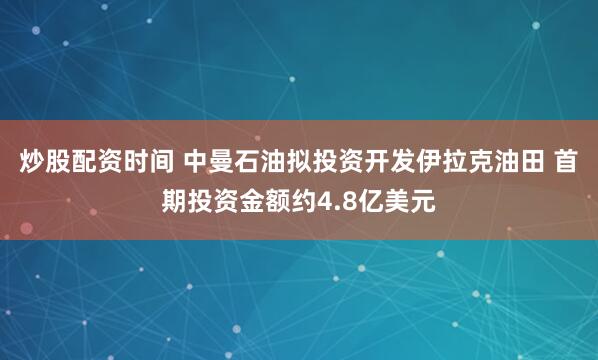 炒股配资时间 中曼石油拟投资开发伊拉克油田 首期投资金额约4.8亿美元