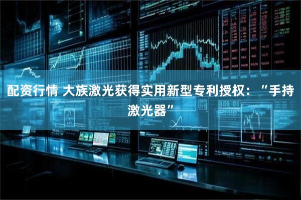 配资行情 大族激光获得实用新型专利授权：“手持激光器”
