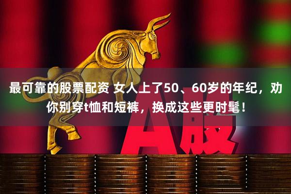 最可靠的股票配资 女人上了50、60岁的年纪，劝你别穿t恤和短裤，换成这些更时髦！