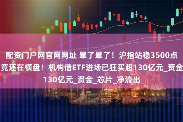 配资门户网官网网址 晕了晕了！沪指站稳3500点了，这个板块竟还在横盘！机构借ETF进场已狂买超130亿元_资金_芯片_净流出