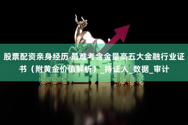 股票配资亲身经历 最难考含金量高五大金融行业证书（附黄金价值解析）_持证人_数据_审计