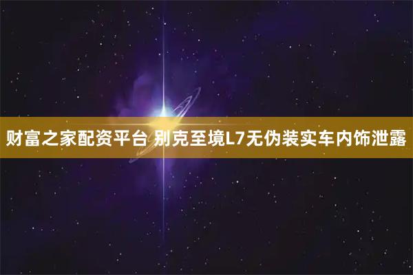 财富之家配资平台 别克至境L7无伪装实车内饰泄露