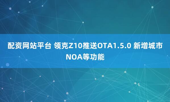 配资网站平台 领克Z10推送OTA1.5.0 新增城市NOA等功能