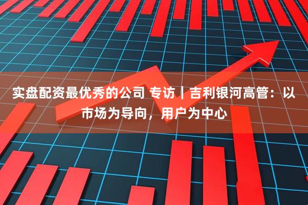 实盘配资最优秀的公司 专访｜吉利银河高管：以市场为导向，用户为中心