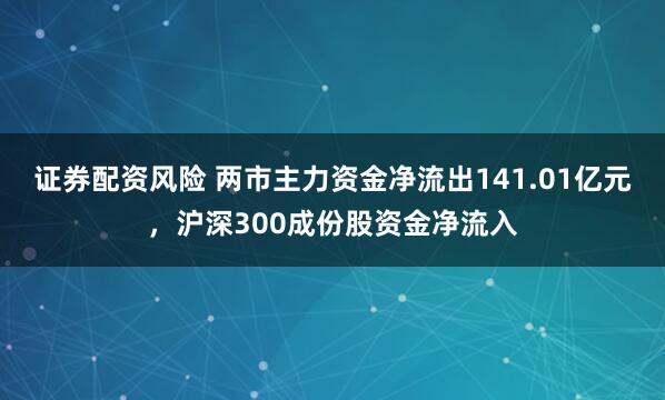 证券配资风险 两市主力资金净流出141.01亿元,沪深300成份股资金净流入