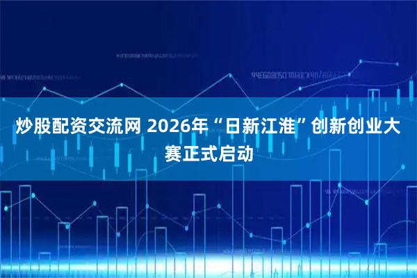 炒股配资交流网 2026年“日新江淮”创新创业大赛正式启动