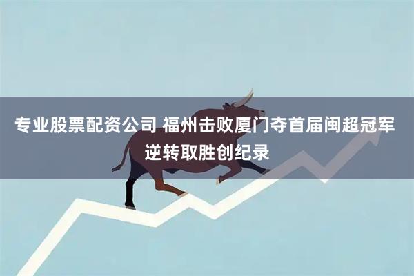 专业股票配资公司 福州击败厦门夺首届闽超冠军 逆转取胜创纪录